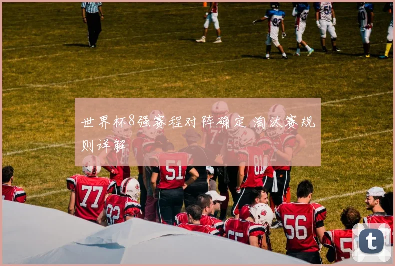 世界杯8强赛程对阵确定 淘汰赛规则详解