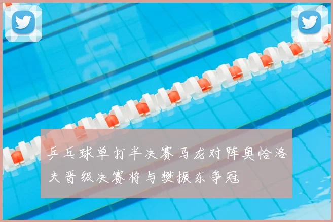 乒乓球单打半决赛马龙对阵奥恰洛夫晋级决赛将与樊振东争冠