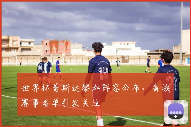 世界杯哥斯达黎加阵容公布,备战赛事名单引发关注