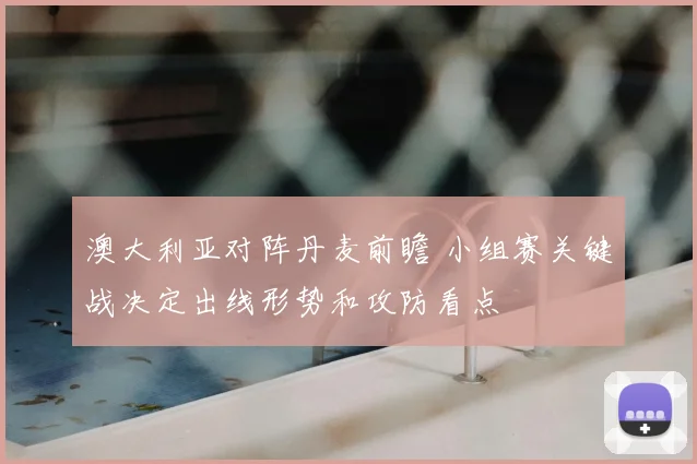 澳大利亚对阵丹麦前瞻 小组赛关键战决定出线形势和攻防看点