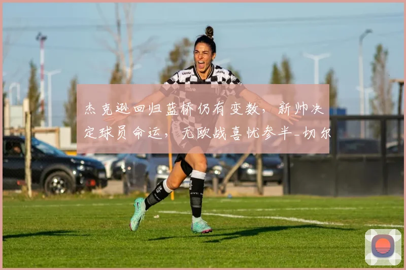 杰克逊回归蓝桥仍有变数，新帅决定球员命运，无欧战喜忧参半_切尔西_阿隆索_比利亚雷亚尔