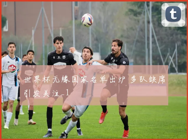 世界杯无缘国家名单出炉 多队缺席引发关注_1
