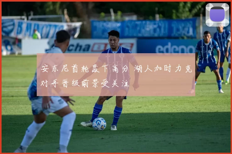 安东尼首轮轰下高分 湖人加时力克对手晋级前景受关注