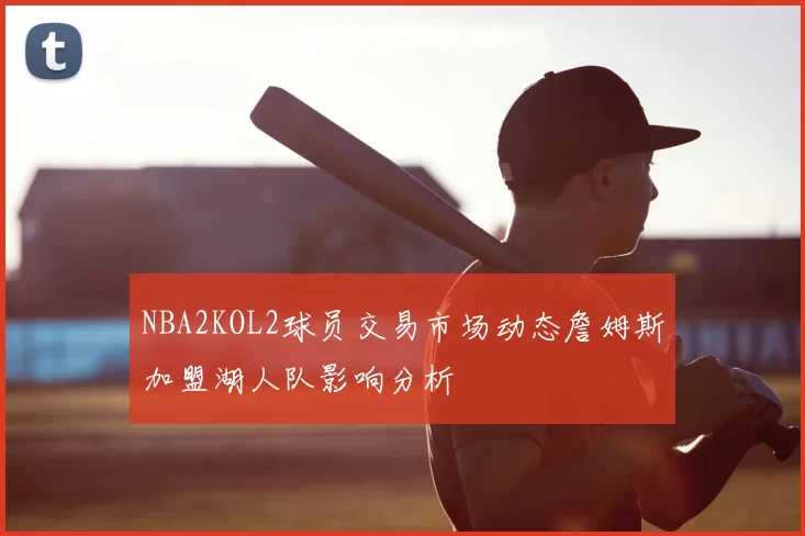 NBA2KOL2球员交易市场动态詹姆斯加盟湖人队影响分析