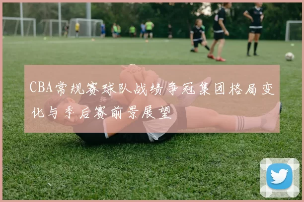 CBA常规赛球队战绩争冠集团格局变化与季后赛前景展望