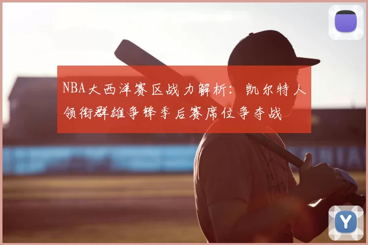 NBA大西洋赛区战力解析：凯尔特人领衔群雄争锋季后赛席位争夺战