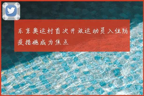 东京奥运村首次开放运动员入住防疫措施成为焦点