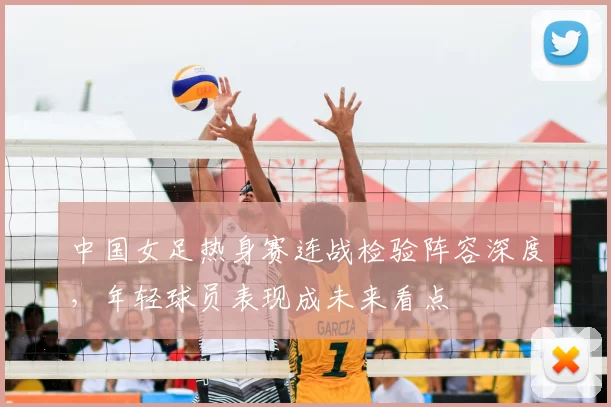 中国女足热身赛连战检验阵容深度，年轻球员表现成未来看点