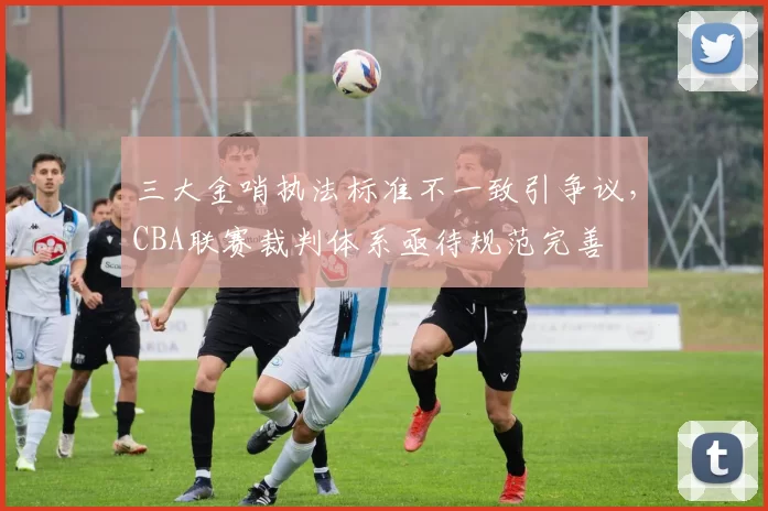 三大金哨执法标准不一致引争议，CBA联赛裁判体系亟待规范完善