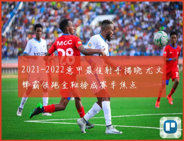 2021-2022意甲最佳射手揭晓 尤文锋霸领跑金靴榜成赛季焦点