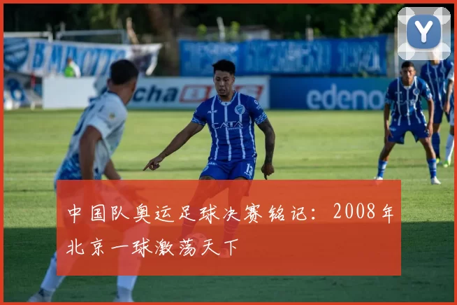 中国队奥运足球决赛铭记：2008年北京一球激荡天下