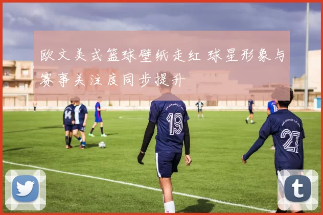 欧文美式篮球壁纸走红 球星形象与赛事关注度同步提升