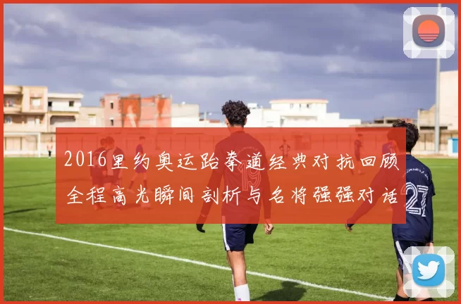 2016里约奥运跆拳道经典对抗回顾全程高光瞬间剖析与名将强强对话