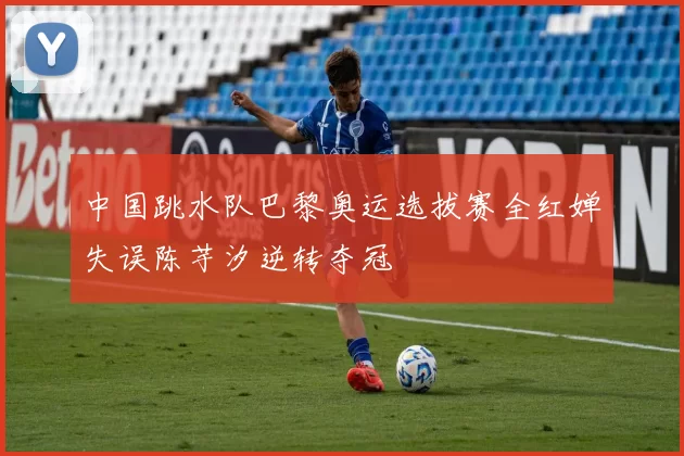 中国跳水队巴黎奥运选拔赛全红婵失误陈芋汐逆转夺冠