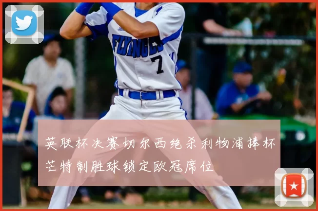 英联杯决赛切尔西绝杀利物浦捧杯芒特制胜球锁定欧冠席位