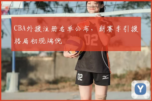 CBA外援注册名单公布，新赛季引援格局初现端倪