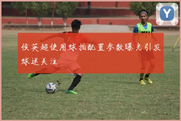 侯英超使用球拍配置参数曝光引发球迷关注