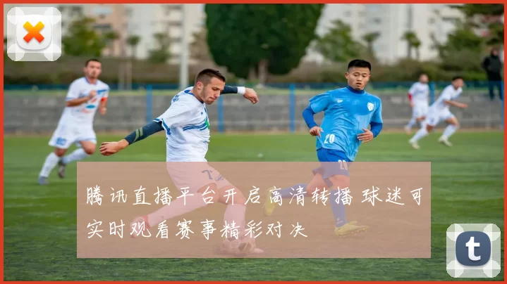 腾讯直播平台开启高清转播 球迷可实时观看赛事精彩对决
