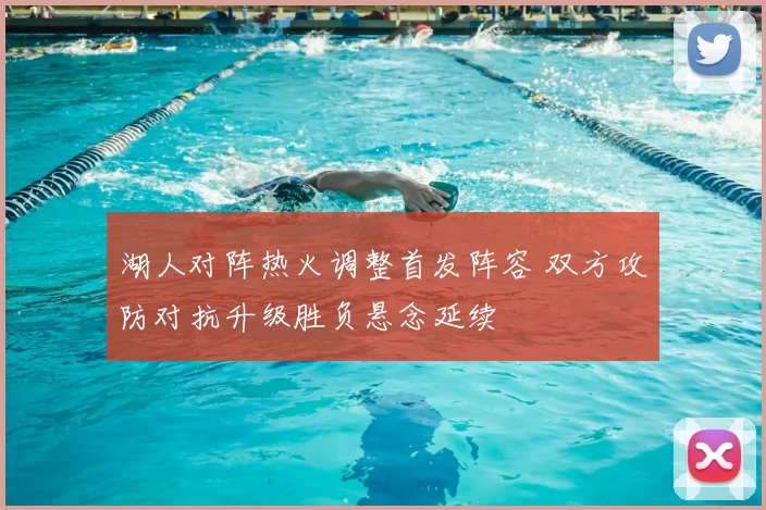 湖人对阵热火调整首发阵容 双方攻防对抗升级胜负悬念延续