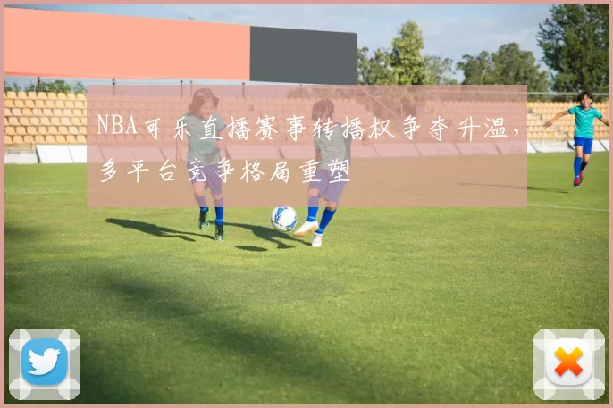 NBA可乐直播赛事转播权争夺升温，多平台竞争格局重塑