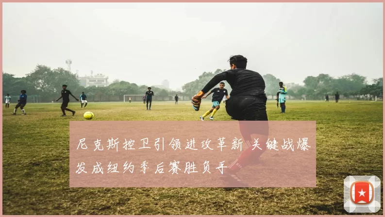 尼克斯控卫引领进攻革新 关键战爆发成纽约季后赛胜负手