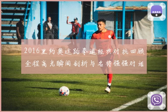 2016里约奥运跆拳道经典对抗回顾全程高光瞬间剖析与名将强强对话