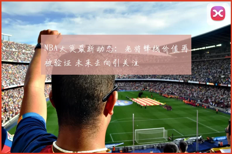 NBA大莫最新动态：老将锋线价值再被验证 未来去向引关注