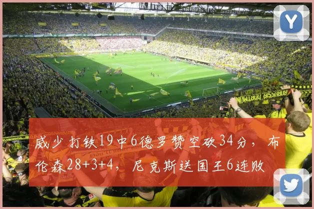 威少打铁19中6德罗赞空砍34分，布伦森28+3+4，尼克斯送国王6连败
