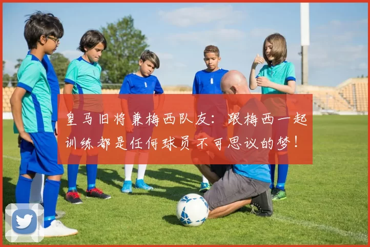 皇马旧将兼梅西队友：跟梅西一起训练都是任何球员不可思议的梦！