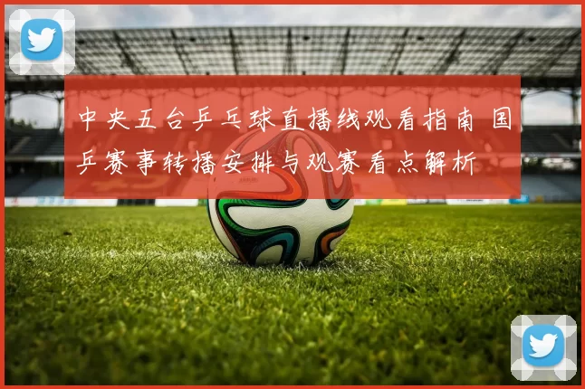 中央五台乒乓球直播线观看指南 国乒赛事转播安排与观赛看点解析