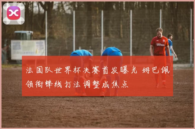 法国队世界杯决赛首发曝光 姆巴佩领衔锋线打法调整成焦点