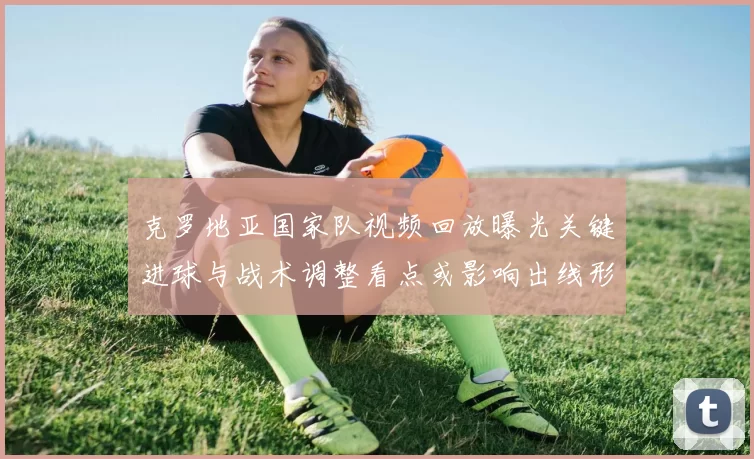 克罗地亚国家队视频回放曝光关键进球与战术调整看点或影响出线形势