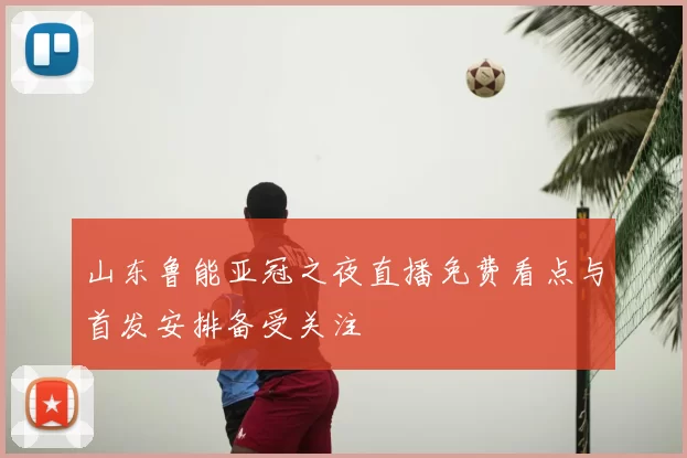 山东鲁能亚冠之夜直播免费看点与首发安排备受关注