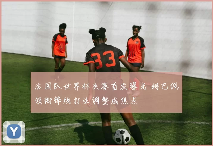 法国队世界杯决赛首发曝光 姆巴佩领衔锋线打法调整成焦点