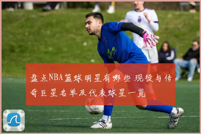 盘点NBA篮球明星有哪些 现役与传奇巨星名单及代表球星一览