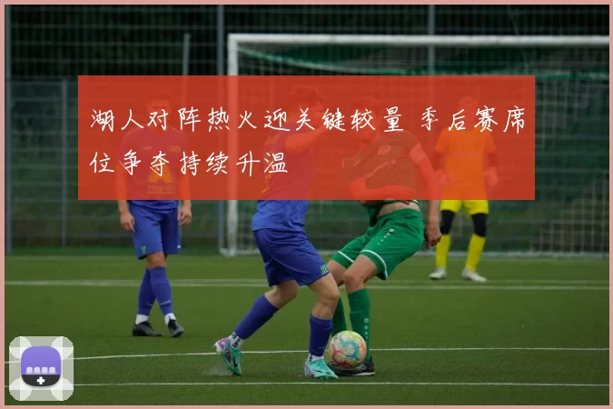 湖人对阵热火迎关键较量 季后赛席位争夺持续升温