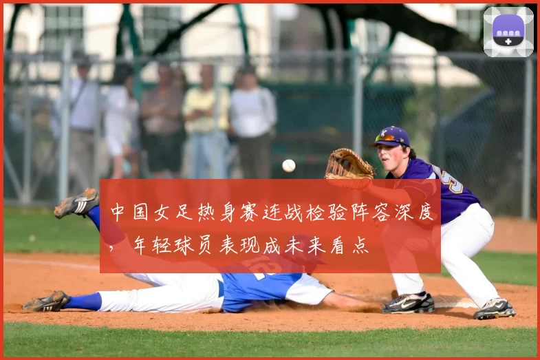 中国女足热身赛连战检验阵容深度，年轻球员表现成未来看点