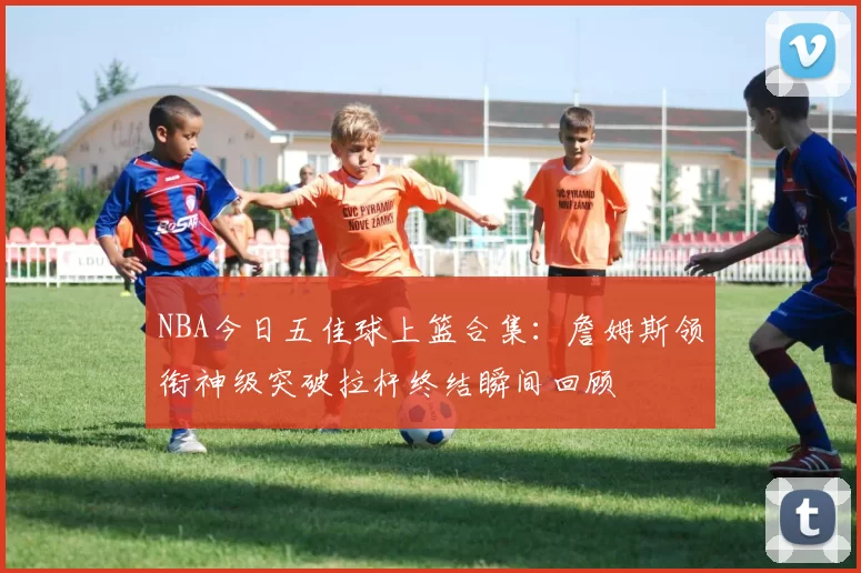 NBA今日五佳球上篮合集：詹姆斯领衔神级突破拉杆终结瞬间回顾