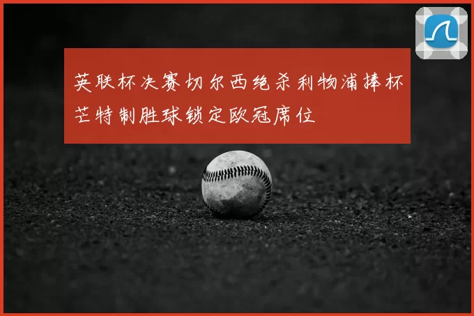 英联杯决赛切尔西绝杀利物浦捧杯芒特制胜球锁定欧冠席位