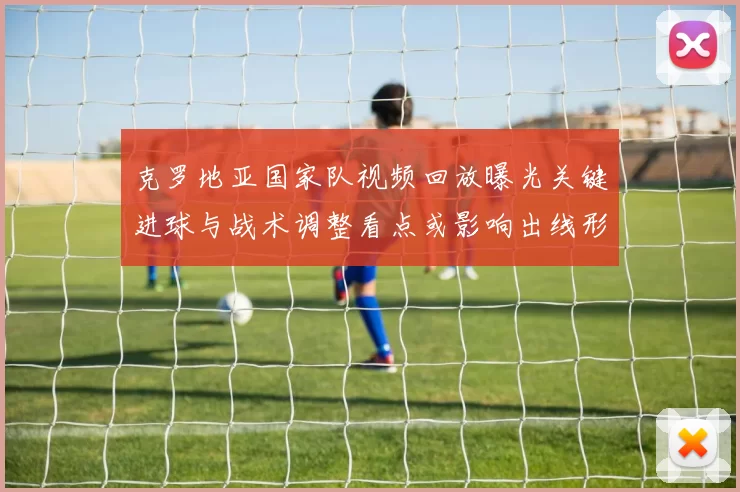克罗地亚国家队视频回放曝光关键进球与战术调整看点或影响出线形势