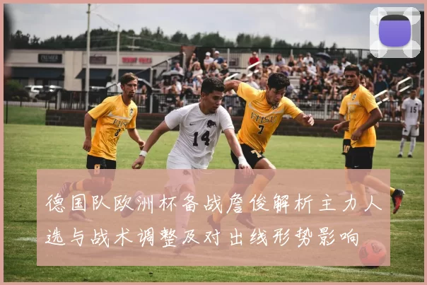 德国队欧洲杯备战詹俊解析主力人选与战术调整及对出线形势影响