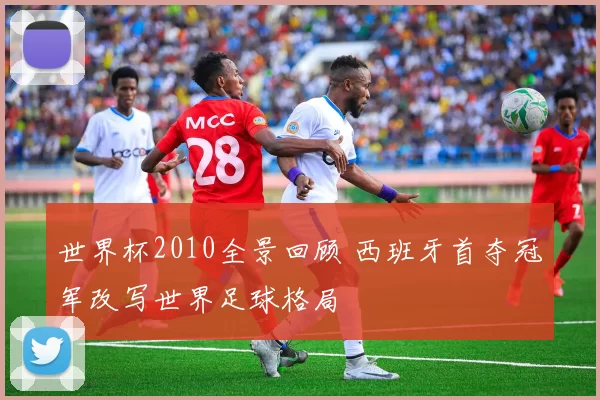 世界杯2010全景回顾 西班牙首夺冠军改写世界足球格局