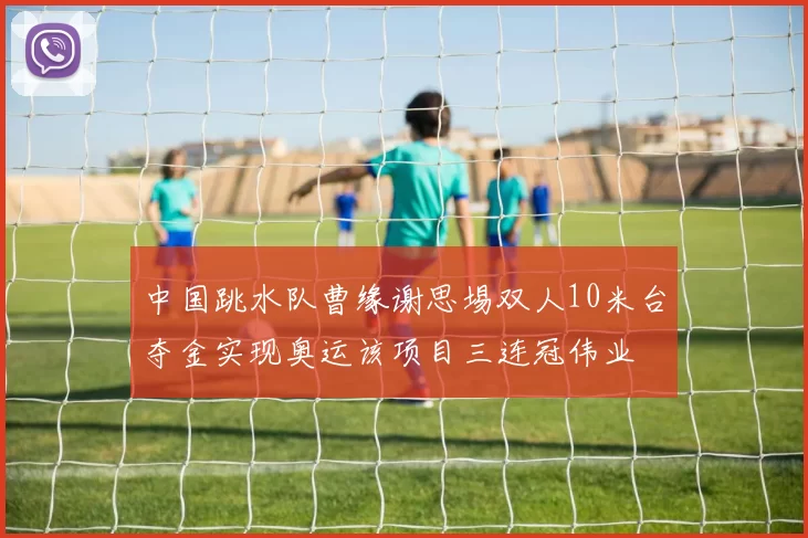中国跳水队曹缘谢思埸双人10米台夺金实现奥运该项目三连冠伟业