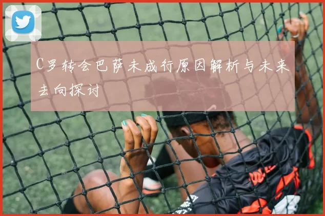 C罗转会巴萨未成行原因解析与未来去向探讨