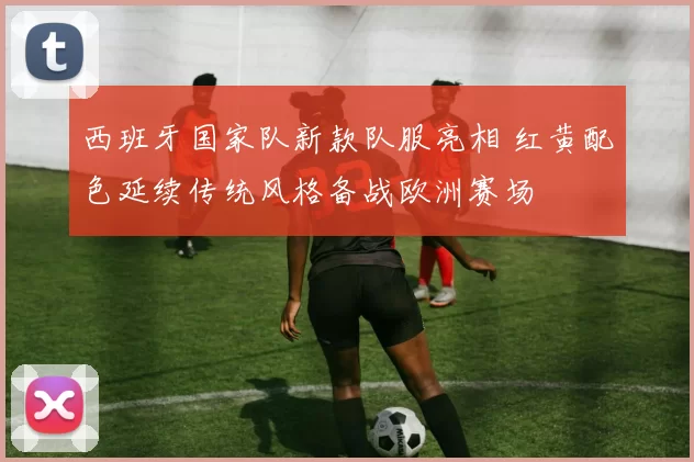 西班牙国家队新款队服亮相 红黄配色延续传统风格备战欧洲赛场