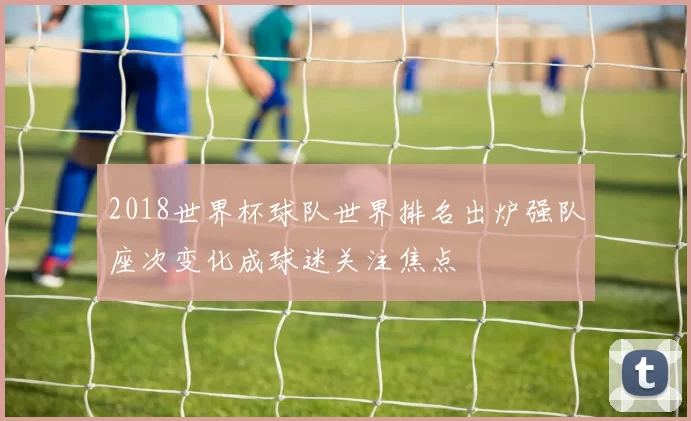 2018世界杯球队世界排名出炉强队座次变化成球迷关注焦点