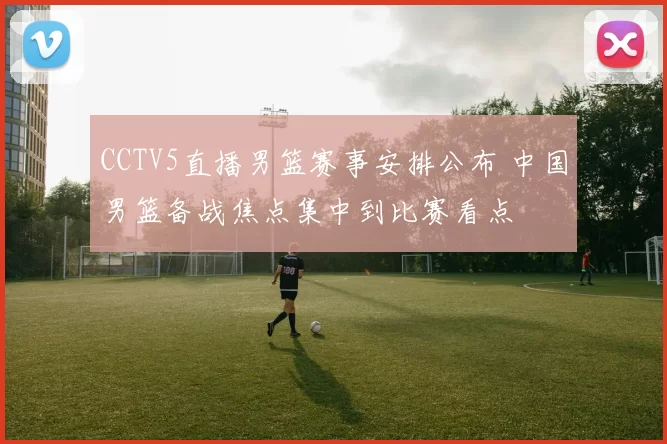 CCTV5直播男篮赛事安排公布 中国男篮备战焦点集中到比赛看点