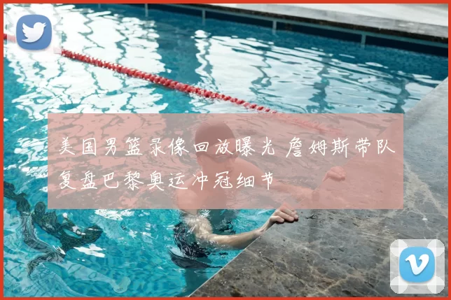 美国男篮录像回放曝光 詹姆斯带队复盘巴黎奥运冲冠细节