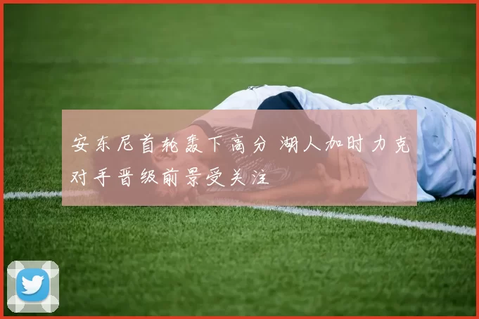 安东尼首轮轰下高分 湖人加时力克对手晋级前景受关注