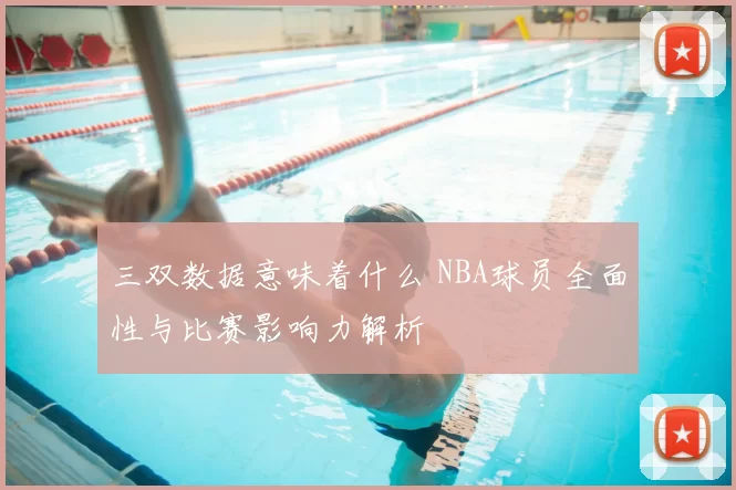 三双数据意味着什么 NBA球员全面性与比赛影响力解析